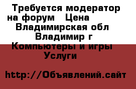 Требуется модератор на форум › Цена ­ 7 000 - Владимирская обл., Владимир г. Компьютеры и игры » Услуги   
